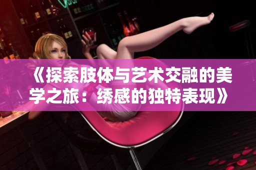 《探索肢体与艺术交融的美学之旅：绣感的独特表现》