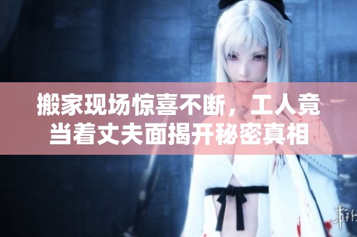 搬家现场惊喜不断，工人竟当着丈夫面揭开秘密真相