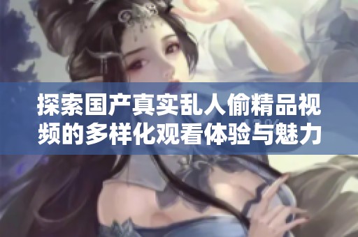 探索国产真实乱人偷精品视频的多样化观看体验与魅力之处