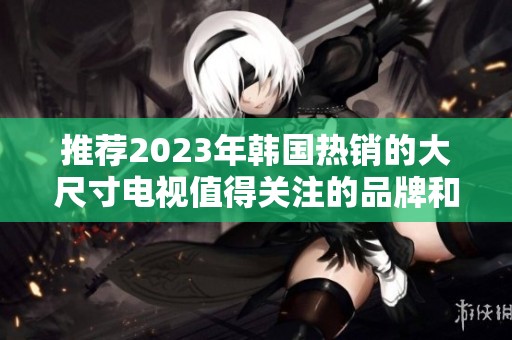 推荐2023年韩国热销的大尺寸电视值得关注的品牌和型号