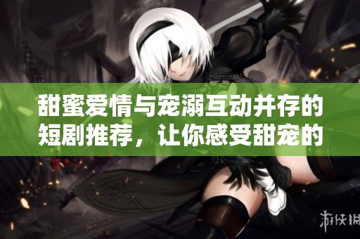 甜蜜爱情与宠溺互动并存的短剧推荐，让你感受甜宠的魅力