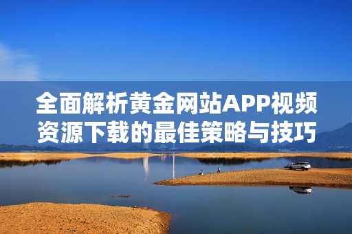 全面解析黄金网站APP视频资源下载的最佳策略与技巧