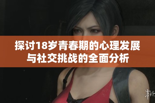 探讨18岁青春期的心理发展与社交挑战的全面分析
