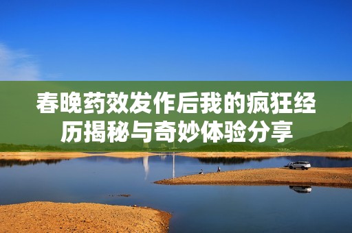 春晚药效发作后我的疯狂经历揭秘与奇妙体验分享