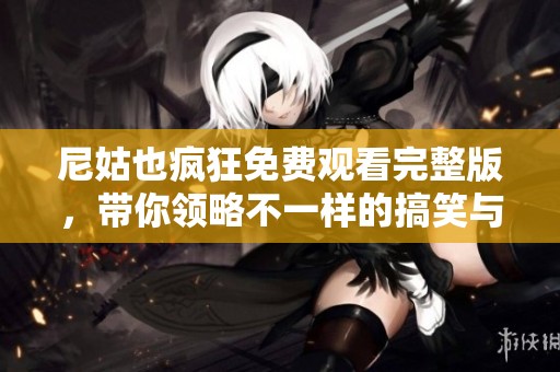 尼姑也疯狂免费观看完整版，带你领略不一样的搞笑与温情之旅