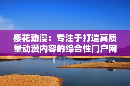 樱花动漫：专注于打造高质量动漫内容的综合性门户网站