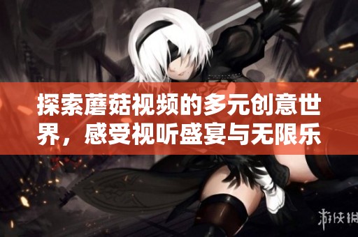 探索蘑菇视频的多元创意世界，感受视听盛宴与无限乐趣