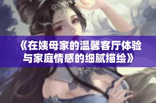《在姨母家的温馨客厅体验与家庭情感的细腻描绘》