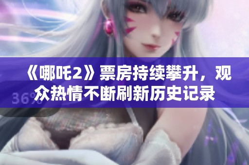 《哪吒2》票房持续攀升，观众热情不断刷新历史记录