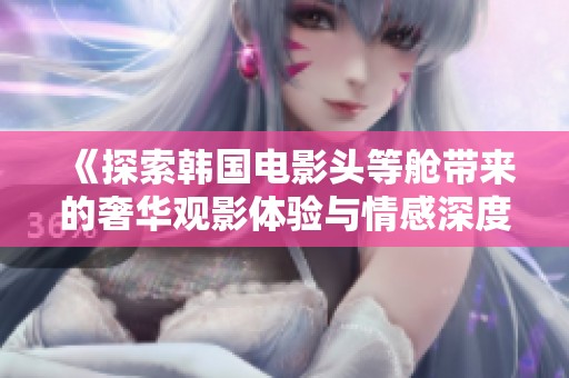 《探索韩国电影头等舱带来的奢华观影体验与情感深度》