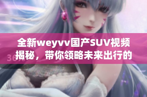 全新weyvv国产SUV视频揭秘，带你领略未来出行的非凡体验