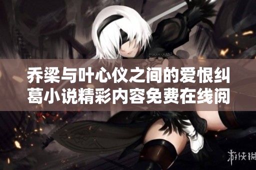 乔梁与叶心仪之间的爱恨纠葛小说精彩内容免费在线阅读