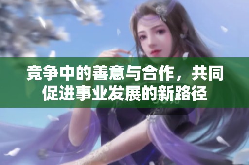 竞争中的善意与合作，共同促进事业发展的新路径