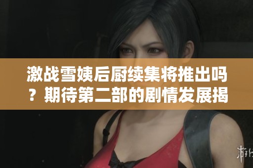 激战雪姨后厨续集将推出吗？期待第二部的剧情发展揭秘！
