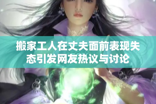 搬家工人在丈夫面前表现失态引发网友热议与讨论