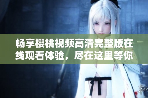畅享樱桃视频高清完整版在线观看体验，尽在这里等你探索
