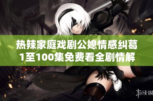 热辣家庭戏剧公媳情感纠葛1至100集免费看全剧情解析