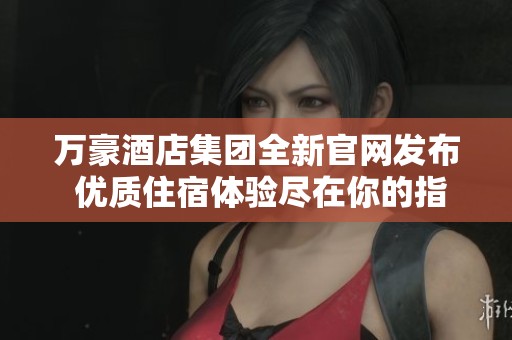 万豪酒店集团全新官网发布 优质住宿体验尽在你的指尖