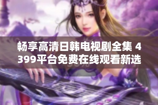 畅享高清日韩电视剧全集 4399平台免费在线观看新选择