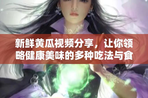 新鲜黄瓜视频分享，让你领略健康美味的多种吃法与食谱