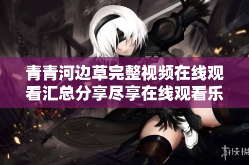 青青河边草完整视频在线观看汇总分享尽享在线观看乐趣