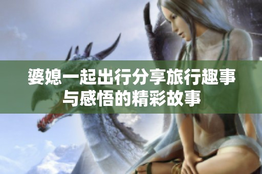 婆媳一起出行分享旅行趣事与感悟的精彩故事