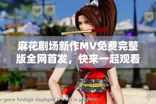 麻花剧场新作MV免费完整版全网首发，快来一起观看激情盛演！
