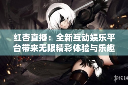 红杏直播：全新互动娱乐平台带来无限精彩体验与乐趣