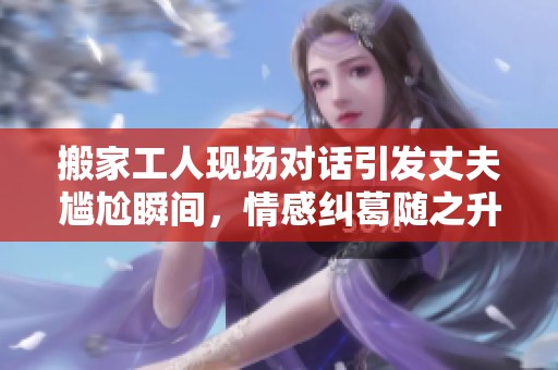 搬家工人现场对话引发丈夫尴尬瞬间，情感纠葛随之升级