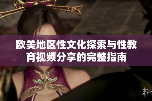 欧美地区性文化探索与性教育视频分享的完整指南