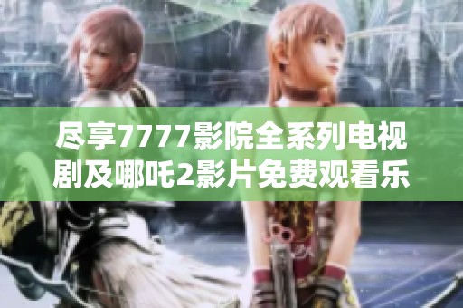 尽享7777影院全系列电视剧及哪吒2影片免费观看乐趣