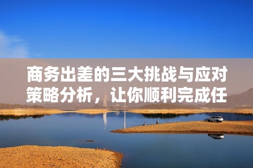 商务出差的三大挑战与应对策略分析，让你顺利完成任务
